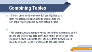 Combining Tables
▰ • If most users need to see the full set of joined data
from two tables, collapsing the two tables into one
can improve performance by eliminating the join.
▰
• For example, users frequently need to see the author name, author
ID, and the blurbs copy data at the same time. The solution is to
collapse the two tables into one. The data from the two tables
must be in a one-to-one relationship to collapse tables.
14
 