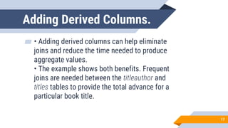 Adding Derived Columns.
▰ • Adding derived columns can help eliminate
joins and reduce the time needed to produce
aggregate values.
• The example shows both benefits. Frequent
joins are needed between the titleauthor and
titles tables to provide the total advance for a
particular book title.
17
 