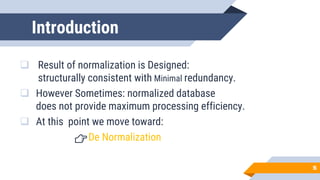Introduction
❑ Result of normalization is Designed:
structurally consistent with Minimal redundancy.
❑ However Sometimes: normalized database
does not provide maximum processing efficiency.
❑ At this point we move toward:
👉De Normalization
55
 