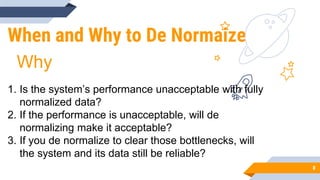 When and Why to De Normaize
8
1. Is the system’s performance unacceptable with fully
normalized data?
2. If the performance is unacceptable, will de
normalizing make it acceptable?
3. If you de normalize to clear those bottlenecks, will
the system and its data still be reliable?
Why
 
