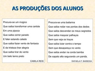 Procura-se um m á gico  Que saiba transformar uma cartola Em uma pipoca Que saiba correr parado  E falar estando calado Que saiba fazer vento de fantasia  E da tristeza tirar alegria Que saiba tirar do vento  Um belo terno preto CAMILA REIS AS PRODUÇÕES DOS ALUNOS Procura-se uma bailarina Que saiba rodar nas pontas dos dedos Que saiba desvendar os meus segredos Que saiba maquiar palha ç os Sem que veja os tra ç os Que saiba lutar contra o tempo Sem que desapare ç a no vento Que saiba andar na corda bamba De sapato alto segurando um panda. RAFAELA P. BARBOSA 
