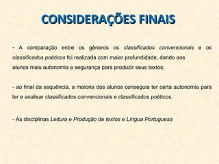 CONSIDERAÇÕES FINAIS  A comparação entre os gêneros os  classificados convencionais  e os  classificados poéticos  foi realizada com maior profundidade, dando aos  alunos mais autonomia e segurança para produzir seus textos; - ao final da sequência, a maioria dos alunos conseguia ter certa autonomia para ler e analisar classificados convencionais e classificados poéticos. - As disciplinas  Leitura e Produção de textos  e  Língua Portuguesa  