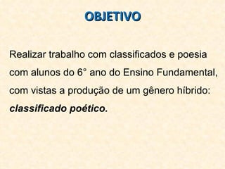 OBJETIVO Realizar trabalho com classificados e poesia com alunos do 6° ano do Ensino Fundamental, com vistas a produção de um gênero híbrido:  classificado poético.  