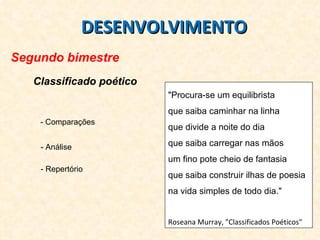 DESENVOLVIMENTO Segundo bimestre Classificado poético "Procura-se um equilibrista  que saiba caminhar na linha  que divide a noite do dia  que saiba carregar nas mãos  um fino pote cheio de fantasia que saiba construir ilhas de poesia  na vida simples de todo dia."  Roseana Murray, "Classificados Poéticos"  - Comparações - Análise - Repertório 