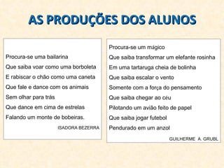 AS PRODUÇÕES DOS ALUNOS Procura-se uma bailarina Que saiba voar como uma borboleta E rabiscar o chão como uma caneta Que fale e dance com os animais Sem olhar para trás Que dance em cima de estrelas Falando um monte de bobeiras. ISADORA BEZERRA Procura-se um m á gico Que saiba transformar um elefante rosinha Em uma tartaruga cheia de bolinha Que saiba escalar o vento Somente com a for ç a do pensamento Que saiba chegar ao c é u Pilotando um avião feito de papel Que saiba jogar futebol  Pendurado em um anzol GUILHERME  A. GRUBL 