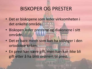 BISKOPER OG PRESTERDet er biskopene som leder virksomheten i det enkelte område.Biskopen leder prestene og diakonene i sitt område.Det er bare menn som kan ha stillinger i den ortodokse kirken.En prest kan være gift, men han kan ikke bli gift etter å ha blitt ordinert til prest. 