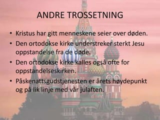 ANDRE TROSSETNINGKristus har gitt menneskene seier over døden.Den ortodokse kirke understreker sterkt Jesu oppstandelse fra de døde.Den ortodokse kirke kalles også ofte for oppstandelseskirken.Påskenattsgudstjenesten er årets høydepunkt og på lik linje med vår julaften.