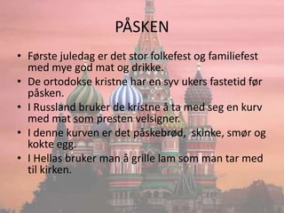 PÅSKENFørste juledag er det stor folkefest og familiefest med mye god mat og drikke.De ortodokse kristne har en syv ukers fastetid før påsken.I Russland bruker de kristne å ta med seg en kurv med mat som presten velsigner.I denne kurven er det påskebrød,  skinke, smør og kokte egg.I Hellas bruker man å grille lam som man tar med til kirken.