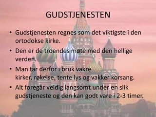GUDSTJENESTENGudstjenesten regnes som det viktigste i den ortodokse kirke.Den er de troendes møte med den hellige verden.Man tar derfor i bruk vakre kirker, røkelse, tente lys og vakker korsang.Alt foregår veldig langsomt under en slik gudstjeneste og den kan godt vare i 2-3 timer.