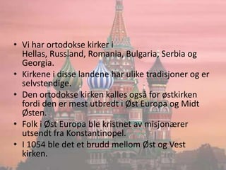 Vi har ortodokse kirker i Hellas, Russland, Romania, Bulgaria, Serbia og Georgia.Kirkene i disse landene har ulike tradisjoner og er selvstendige.Den ortodokse kirken kalles også for østkirken fordi den er mest utbredt i Øst Europa og Midt Østen.Folk i Øst Europa ble kristnet av misjonærer utsendt fra Konstantinopel.I 1054 ble det et brudd mellom Øst og Vest kirken.
