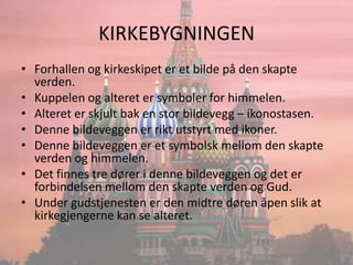 KIRKEBYGNINGENForhallen og kirkeskipet er et bilde på den skapte verden.Kuppelen og alteret er symboler for himmelen.Alteret er skjult bak en stor bildevegg – ikonostasen.Denne bildeveggen er rikt utstyrt med ikoner.Denne bildeveggen er et symbolsk mellom den skapte verden og himmelen.Det finnes tre dører i denne bildeveggen og det er forbindelsen mellom den skapte verden og Gud.Under gudstjenesten er den midtre døren åpen slik at kirkegjengerne kan se alteret.