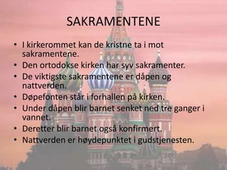 SAKRAMENTENEI kirkerommet kan de kristne ta i mot sakramentene.Den ortodokse kirken har syv sakramenter.De viktigste sakramentene er dåpen og nattverden.Døpefonten står i forhallen på kirken.Under dåpen blir barnet senket ned tre ganger i vannet.Deretter blir barnet også konfirmert.Nattverden er høydepunktet i gudstjenesten.