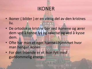 IKONERIkoner ( bilder ) er en viktig del av den kristnes liv.De ortodokse kristne ber ved ikonene og ærer dem ved å tenne lys og røkelse og ved å kysse dem.Ofte har man et eget hjørne i hjemmet hvor man henger ikoner.For den troende er et ikon fylt med guddommelig energi.
