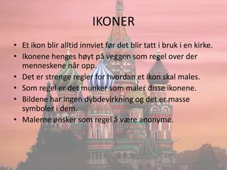 IKONEREt ikon blir alltid innviet før det blir tatt i bruk i en kirke.Ikonene henges høyt på veggen som regel over der menneskene når opp.Det er strenge regler for hvordan et ikon skal males.Som regel er det munker som maler disse ikonene.Bildene har ingen dybdevirkning og det er masse symboler i dem.Malerne ønsker som regel å være anonyme.