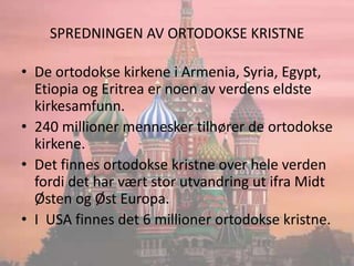 SPREDNINGEN AV ORTODOKSE KRISTNEDe ortodokse kirkene i Armenia, Syria, Egypt, Etiopia og Eritrea er noen av verdens eldste kirkesamfunn.240 millioner mennesker tilhører de ortodokse kirkene.Det finnes ortodokse kristne over hele verden fordi det har vært stor utvandring ut ifra Midt Østen og Øst Europa.I  USA finnes det 6 millioner ortodokse kristne.