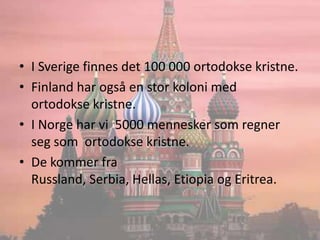 I Sverige finnes det 100 000 ortodokse kristne.Finland har også en stor koloni med  ortodokse kristne.I Norge har vi  5000 mennesker som regner seg som  ortodokse kristne.De kommer fra Russland, Serbia, Hellas, Etiopia og Eritrea.