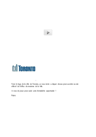 Voici le logo de la ville de Toronto, je vous invite a cliquer dessus pour accéder au site 
officiel de l'office du tourisme de la ville. 
A vous de jouez pour saisir cette formidable opportunité ! 
Enjoy 
