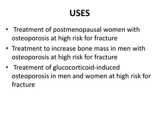 USES
• Treatment of postmenopausal women with
osteoporosis at high risk for fracture
• Treatment to increase bone mass in men with
osteoporosis at high risk for fracture
• Treatment of glucocorticoid-induced
osteoporosis in men and women at high risk for
fracture
 