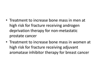 • Treatment to increase bone mass in men at
high risk for fracture receiving androgen
deprivation therapy for non-metastatic
prostate cancer
• Treatment to increase bone mass in women at
high risk for fracture receiving adjuvant
aromatase inhibitor therapy for breast cancer
 