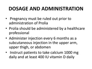 DOSAGE AND ADMINISTRATION
• Pregnancy must be ruled out prior to
administration of Prolia
• Prolia should be administered by a healthcare
professional
• Administer injection every 6 months as a
subcutaneous injection in the upper arm,
upper thigh, or abdomen
• Instruct patients to take calcium 1000 mg
daily and at least 400 IU vitamin D daily
 