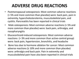 ADVERSE DRUG REACTIONS
• Postmenopausal osteoporosis: Most common adverse reactions
(> 5% and more common than placebo) were: back pain, pain in
extremity, hypercholesterolemia, musculoskeletal pain, and
cystitis. Pancreatitis has been reported in clinical trials
• Male osteoporosis: Most common adverse reactions (> 5% and
more common than placebo) were: back pain, arthralgia, and
nasopharyngitis
• Glucocorticoid-induced osteoporosis: Most common adverse
reactions (> 3% and more common than active-control group)
were: back pain, hypertension, bronchitis, and headache
• Bone loss due to hormone ablation for cancer: Most common
adverse reactions (≥ 10% and more common than placebo)
were: arthralgia and back pain. Pain in extremity and
musculoskeletal pain have also been reported in clinical trials
 