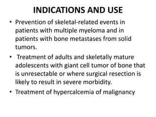 INDICATIONS AND USE
• Prevention of skeletal-related events in
patients with multiple myeloma and in
patients with bone metastases from solid
tumors.
• Treatment of adults and skeletally mature
adolescents with giant cell tumor of bone that
is unresectable or where surgical resection is
likely to result in severe morbidity.
• Treatment of hypercalcemia of malignancy
 