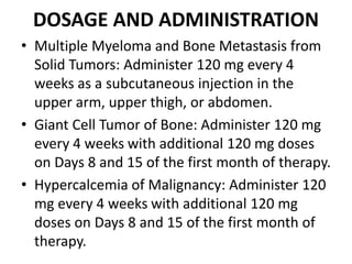 DOSAGE AND ADMINISTRATION
• Multiple Myeloma and Bone Metastasis from
Solid Tumors: Administer 120 mg every 4
weeks as a subcutaneous injection in the
upper arm, upper thigh, or abdomen.
• Giant Cell Tumor of Bone: Administer 120 mg
every 4 weeks with additional 120 mg doses
on Days 8 and 15 of the first month of therapy.
• Hypercalcemia of Malignancy: Administer 120
mg every 4 weeks with additional 120 mg
doses on Days 8 and 15 of the first month of
therapy.
 