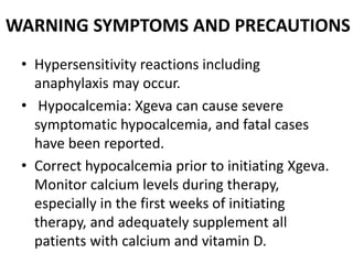 WARNING SYMPTOMS AND PRECAUTIONS
• Hypersensitivity reactions including
anaphylaxis may occur.
• Hypocalcemia: Xgeva can cause severe
symptomatic hypocalcemia, and fatal cases
have been reported.
• Correct hypocalcemia prior to initiating Xgeva.
Monitor calcium levels during therapy,
especially in the first weeks of initiating
therapy, and adequately supplement all
patients with calcium and vitamin D.
 