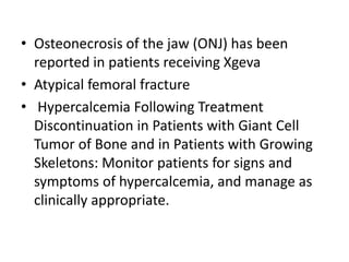 • Osteonecrosis of the jaw (ONJ) has been
reported in patients receiving Xgeva
• Atypical femoral fracture
• Hypercalcemia Following Treatment
Discontinuation in Patients with Giant Cell
Tumor of Bone and in Patients with Growing
Skeletons: Monitor patients for signs and
symptoms of hypercalcemia, and manage as
clinically appropriate.
 