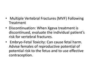 • Multiple Vertebral Fractures (MVF) Following
Treatment
• Discontinuation: When Xgeva treatment is
discontinued, evaluate the individual patient’s
risk for vertebral fractures.
• Embryo-Fetal Toxicity: Can cause fetal harm.
Advise females of reproductive potential of
potential risk to the fetus and to use effective
contraception.
 