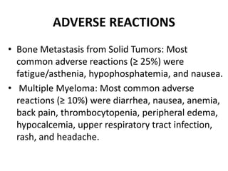 ADVERSE REACTIONS
• Bone Metastasis from Solid Tumors: Most
common adverse reactions (≥ 25%) were
fatigue/asthenia, hypophosphatemia, and nausea.
• Multiple Myeloma: Most common adverse
reactions (≥ 10%) were diarrhea, nausea, anemia,
back pain, thrombocytopenia, peripheral edema,
hypocalcemia, upper respiratory tract infection,
rash, and headache.
 