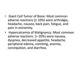 • Giant Cell Tumor of Bone: Most common
adverse reactions (≥ 10%) were arthralgia,
headache, nausea, back pain, fatigue, and
pain in extremity.
• Hypercalcemia of Malignancy: Most common
adverse reactions (> 20%) were nausea,
dyspnea, decreased appetite, headache,
peripheral edema, vomiting, anemia,
constipation, and diarrhea.
 