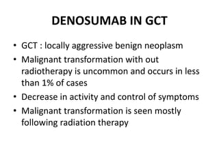DENOSUMAB IN GCT
• GCT : locally aggressive benign neoplasm
• Malignant transformation with out
radiotherapy is uncommon and occurs in less
than 1% of cases
• Decrease in activity and control of symptoms
• Malignant transformation is seen mostly
following radiation therapy
 
