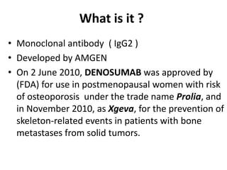 What is it ?
• Monoclonal antibody ( IgG2 )
• Developed by AMGEN
• On 2 June 2010, DENOSUMAB was approved by
(FDA) for use in postmenopausal women with risk
of osteoporosis under the trade name Prolia, and
in November 2010, as Xgeva, for the prevention of
skeleton-related events in patients with bone
metastases from solid tumors.
 