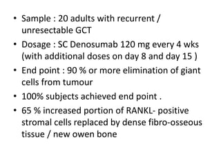 • Sample : 20 adults with recurrent /
unresectable GCT
• Dosage : SC Denosumab 120 mg every 4 wks
(with additional doses on day 8 and day 15 )
• End point : 90 % or more elimination of giant
cells from tumour
• 100% subjects achieved end point .
• 65 % increased portion of RANKL- positive
stromal cells replaced by dense fibro-osseous
tissue / new owen bone
 