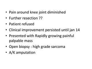 • Pain around knee joint diminished
• Further resection ??
• Patient refused
• Clinical improvement persisted until jan 14
• Presented with Rapidly growing painful
palpable mass
• Open biopsy : high grade sarcoma
• A/K amputation
 