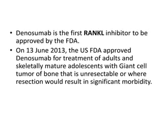 • Denosumab is the first RANKL inhibitor to be
approved by the FDA.
• On 13 June 2013, the US FDA approved
Denosumab for treatment of adults and
skeletally mature adolescents with Giant cell
tumor of bone that is unresectable or where
resection would result in significant morbidity.
 