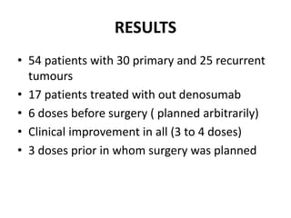 RESULTS
• 54 patients with 30 primary and 25 recurrent
tumours
• 17 patients treated with out denosumab
• 6 doses before surgery ( planned arbitrarily)
• Clinical improvement in all (3 to 4 doses)
• 3 doses prior in whom surgery was planned
 