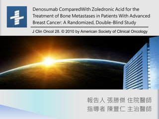 報告人 張勝傑 住院醫師
指導者 陳豐仁 主治醫師
Denosumab ComparedWith Zoledronic Acid for the
Treatment of Bone Metastases in Patients With Advanced
Breast Cancer: A Randomized, Double-Blind Study
J Clin Oncol 28. © 2010 by American Society of Clinical Oncology
 