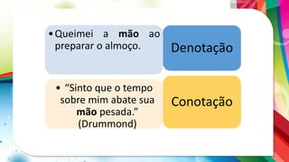 •Queimei a mão ao
preparar o almoço.
• “Sinto que o tempo
sobre mim abate sua
mão pesada.”
(Drummond)
Denotação
Conotação
 