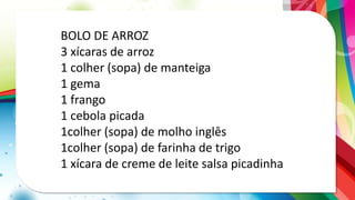 BOLO DE ARROZ
3 xícaras de arroz
1 colher (sopa) de manteiga
1 gema
1 frango
1 cebola picada
1colher (sopa) de molho inglês
1colher (sopa) de farinha de trigo
1 xícara de creme de leite salsa picadinha
 