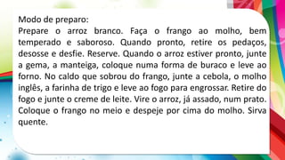 Modo de preparo:
Prepare o arroz branco. Faça o frango ao molho, bem
temperado e saboroso. Quando pronto, retire os pedaços,
desosse e desfie. Reserve. Quando o arroz estiver pronto, junte
a gema, a manteiga, coloque numa forma de buraco e leve ao
forno. No caldo que sobrou do frango, junte a cebola, o molho
inglês, a farinha de trigo e leve ao fogo para engrossar. Retire do
fogo e junte o creme de leite. Vire o arroz, já assado, num prato.
Coloque o frango no meio e despeje por cima do molho. Sirva
quente.
 