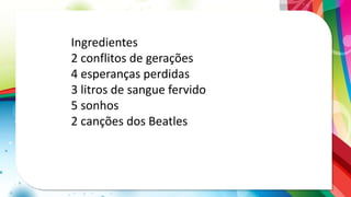 Ingredientes
2 conflitos de gerações
4 esperanças perdidas
3 litros de sangue fervido
5 sonhos
2 canções dos Beatles
 