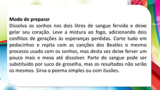 Modo de preparar
Dissolva os sonhos nos dois litros de sangue fervido e deixe
gelar seu coração. Leve a mistura ao fogo, adicionando dois
conflitos de gerações às esperanças perdidas. Corte tudo em
pedacinhos e repita com as canções dos Beatles o mesmo
processo usado com os sonhos, mas desta vez deixe ferver um
pouco mais e mexa até dissolver. Parte do sangue pode ser
substituído por suco de groselha, mas os resultados não serão
os mesmos. Sirva o poema simples ou com ilusões.
 