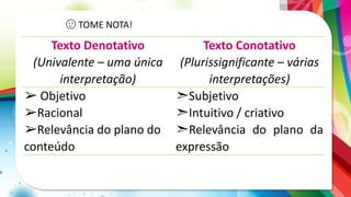 😉 TOME NOTA!
Texto Denotativo
(Univalente – uma única
interpretação)
Texto Conotativo
(Plurissignificante – várias
interpretações)
➢ Objetivo
➢Racional
➢Relevância do plano do
conteúdo
➣Subjetivo
➣Intuitivo / criativo
➣Relevância do plano da
expressão
 