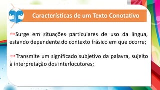 Características de um Texto Conotativo
➙Surge em situações particulares de uso da língua,
estando dependente do contexto frásico em que ocorre;
➙Transmite um significado subjetivo da palavra, sujeito
à interpretação dos interlocutores;
 