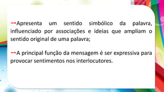 ➙Apresenta um sentido simbólico da palavra,
influenciado por associações e ideias que ampliam o
sentido original de uma palavra;
➙A principal função da mensagem é ser expressiva para
provocar sentimentos nos interlocutores.
 