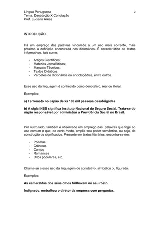 Língua Portuguesa
Tema: Denotação X Conotação
Prof. Luciano Arêas
INTRODUÇÃO
Há um emprego das palavras vinculado a um uso mais corrente, mais
próximo à definição encontrada nos dicionários. É característico de textos
informativos, tais como:
- Artigos Científicos;
- Matérias Jornalísticas;
- Manuais Técnicos;
- Textos Didáticos;
- Verbetes de dicionários ou enciclopédias, entre outros.
Esse uso da linguagem é conhecido como denotativo, real ou literal.
Exemplos:
a) Terromoto no Japão deixa 100 mil pessoas desabrigadas.
b) A sigla INSS significa Instituto Nacional do Seguro Social. Trata-se do
órgão responsável por administrar a Previdência Social no Brasil.
Por outro lado, também é observado um emprego das palavras que foge ao
uso comum e que, de certo modo, amplia seu poder semântico, ou seja, de
construção de significados. Presente em textos literários, encontra-se em:
- Poemas
- Crônicas
- Contos
- Romances
- Ditos populares, etc.
Chama-se a esse uso da linguagem de conotativo, simbólico ou figurado.
Exemplos:
As esmeraldas dos seus olhos brilhavam no seu rosto.
Indignado, metralhou o diretor da empresa com perguntas.
2
 