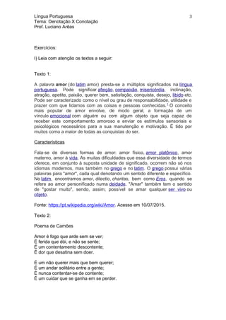 Língua Portuguesa
Tema: Denotação X Conotação
Prof. Luciano Arêas
Exercícios:
I) Leia com atenção os textos a seguir:
Texto 1:
A palavra amor (do latim amor) presta-se a múltiplos significados na língua
portuguesa. Pode significar afeição, compaixão, misericórdia, inclinação,
atração, apetite, paixão, querer bem, satisfação, conquista, desejo, libido etc.
Pode ser caracterizado como o nível ou grau de responsabilidade, utilidade e
prazer com que lidamos com as coisas e pessoas conhecidas.1
O conceito
mais popular de amor envolve, de modo geral, a formação de um
vínculo emocional com alguém ou com algum objeto que seja capaz de
receber este comportamento amoroso e enviar os estímulos sensoriais e
psicológicos necessários para a sua manutenção e motivação. É tido por
muitos como a maior de todas as conquistas do ser.
Características
Fala-se de diversas formas de amor: amor físico, amor platônico, amor
materno, amor à vida. As muitas dificuldades que essa diversidade de termos
oferece, em conjunto à suposta unidade de significado, ocorrem não só nos
idiomas modernos, mas também no grego e no latim. O grego possui várias
palavras para "amor", cada qual denotando um sentido diferente e específico.
No latim, encontramos amor, dilectio, charitas, bem como Eros, quando se
refere ao amor personificado numa deidade. "Amar" também tem o sentido
de "gostar muito", sendo, assim, possível se amar qualquer ser vivo ou
objeto.
Fonte: https://pt.wikipedia.org/wiki/Amor. Acesso em 10/07/2015.
Texto 2:
Poema de Camões
Amor é fogo que arde sem se ver;
É ferida que dói, e não se sente;
É um contentamento descontente;
É dor que desatina sem doer.
É um não querer mais que bem querer;
É um andar solitário entre a gente;
É nunca contentar-se de contente;
É um cuidar que se ganha em se perder.
3
 