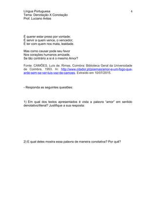 Língua Portuguesa
Tema: Denotação X Conotação
Prof. Luciano Arêas
É querer estar preso por vontade;
É servir a quem vence, o vencedor;
É ter com quem nos mata, lealdade.
Mas como causar pode seu favor
Nos corações humanos amizade,
Se tão contrário a si é o mesmo Amor?
Fonte: CAMÕES, Luís de. Rimas. Coimbra: Biblioteca Geral da Universidade
de Coimbra, 1953. In: http://www.citador.pt/poemas/amor-e-um-fogo-que-
arde-sem-se-ver-luis-vaz-de-camoes. Extraído em 10/07/2015.
- Responda as seguintes questões:
1) Em qual dos textos apresentados é vista a palavra “amor” em sentido
denotativo/literal? Justifique a sua resposta:
2) E qual deles mostra essa palavra de maneira conotativa? Por quê?
4
 